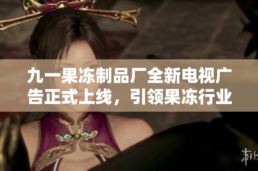 九一果冻制品厂全新电视广告正式上线，引领果冻行业新风潮