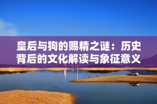 皇后与狗的赐精之谜：历史背后的文化解读与象征意义