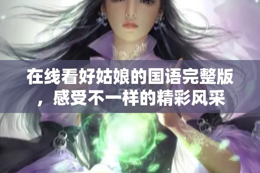 在线看好姑娘的国语完整版，感受不一样的精彩风采