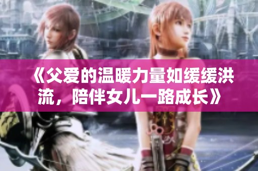 《父爱的温暖力量如缓缓洪流，陪伴女儿一路成长》
