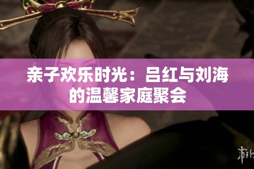 亲子欢乐时光：吕红与刘海的温馨家庭聚会