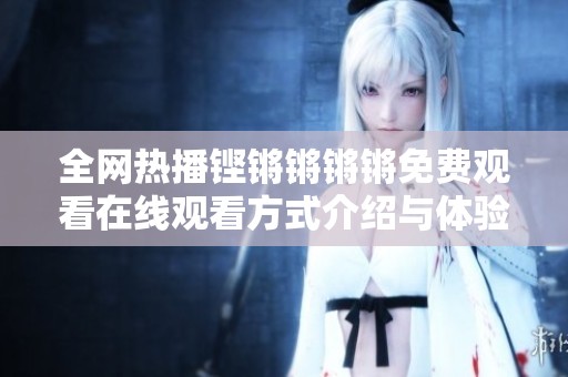 全网热播铿锵锵锵锵免费观看在线观看方式介绍与体验分享