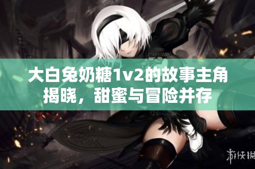 大白兔奶糖1v2的故事主角揭晓，甜蜜与冒险并存