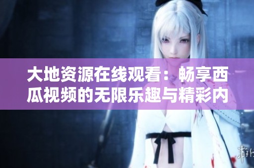 大地资源在线观看：畅享西瓜视频的无限乐趣与精彩内容