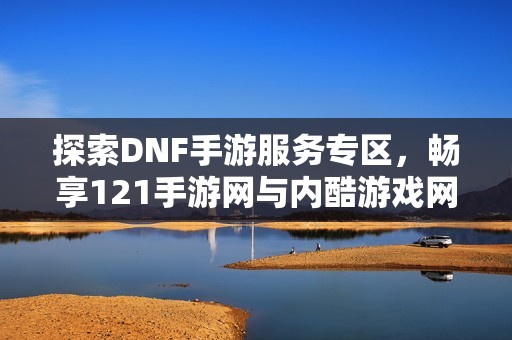 探索DNF手游服务专区，畅享121手游网与内酷游戏网精彩内容