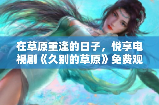 在草原重逢的日子，悦享电视剧《久别的草原》免费观看体验