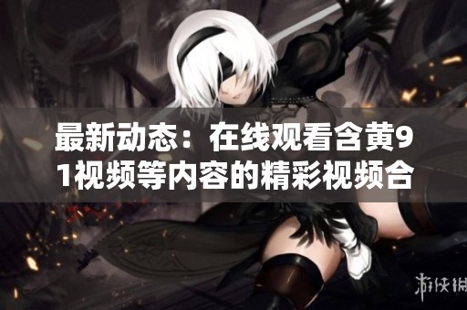 最新动态：在线观看含黄91视频等内容的精彩视频合集