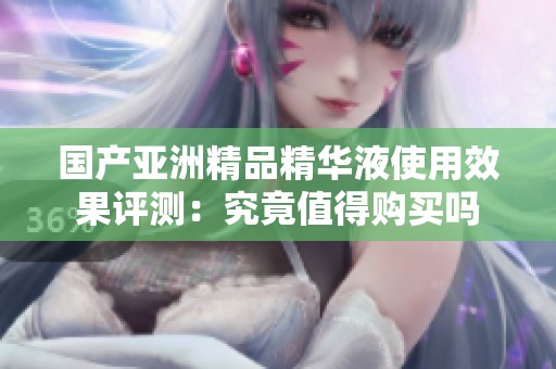 国产亚洲精品精华液使用效果评测：究竟值得购买吗