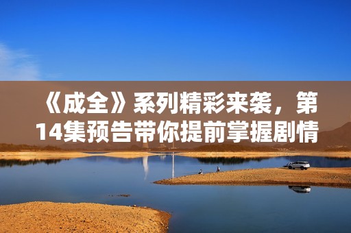 《成全》系列精彩来袭，第14集预告带你提前掌握剧情走向