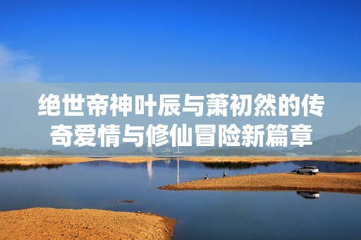 绝世帝神叶辰与萧初然的传奇爱情与修仙冒险新篇章