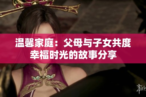 温馨家庭：父母与子女共度幸福时光的故事分享