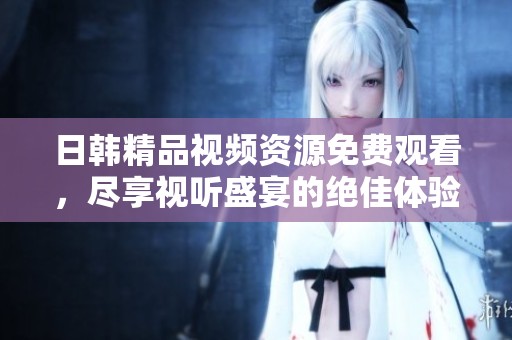 日韩精品视频资源免费观看，尽享视听盛宴的绝佳体验