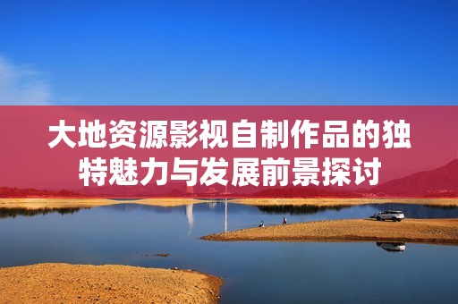 大地资源影视自制作品的独特魅力与发展前景探讨