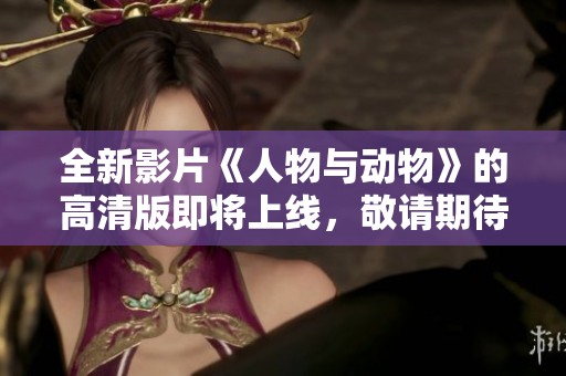 全新影片《人物与动物》的高清版即将上线，敬请期待定档发布时间