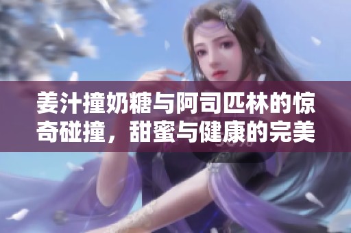 姜汁撞奶糖与阿司匹林的惊奇碰撞，甜蜜与健康的完美结合