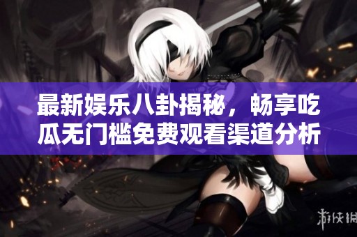 最新娱乐八卦揭秘，畅享吃瓜无门槛免费观看渠道分析