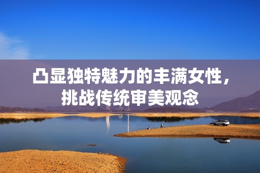 凸显独特魅力的丰满女性，挑战传统审美观念