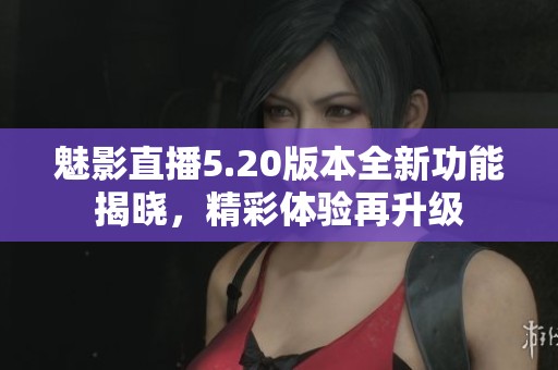 魅影直播5.20版本全新功能揭晓，精彩体验再升级