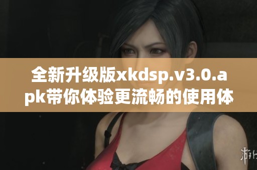 全新升级版xkdsp.v3.0.apk带你体验更流畅的使用体验