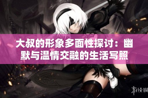 大叔的形象多面性探讨：幽默与温情交融的生活写照