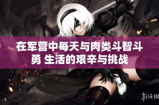 在军营中每天与肉类斗智斗勇 生活的艰辛与挑战