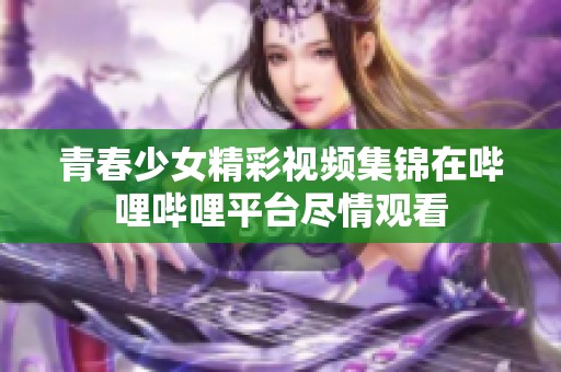 青春少女精彩视频集锦在哔哩哔哩平台尽情观看