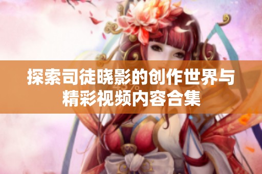 探索司徒晓影的创作世界与精彩视频内容合集