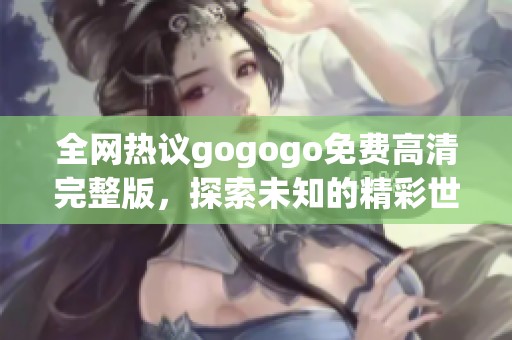 全网热议gogogo免费高清完整版，探索未知的精彩世界