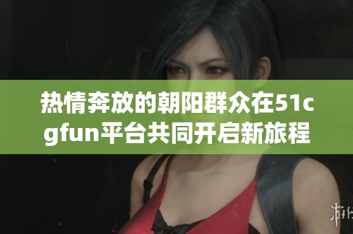 热情奔放的朝阳群众在51cgfun平台共同开启新旅程