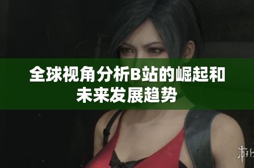 全球视角分析B站的崛起和未来发展趋势