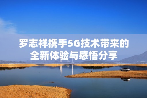 罗志祥携手5G技术带来的全新体验与感悟分享