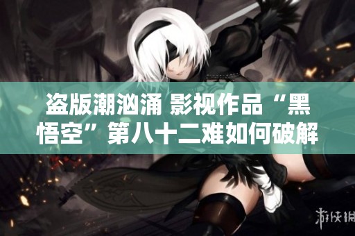 盗版潮汹涌 影视作品“黑悟空”第八十二难如何破解
