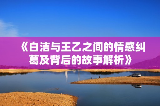 《白洁与王乙之间的情感纠葛及背后的故事解析》