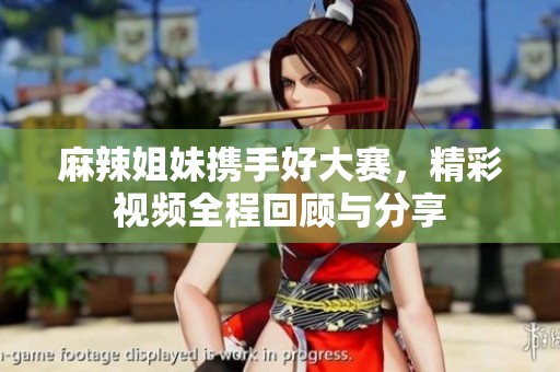 麻辣姐妹携手好大赛，精彩视频全程回顾与分享