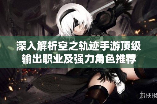 深入解析空之轨迹手游顶级输出职业及强力角色推荐