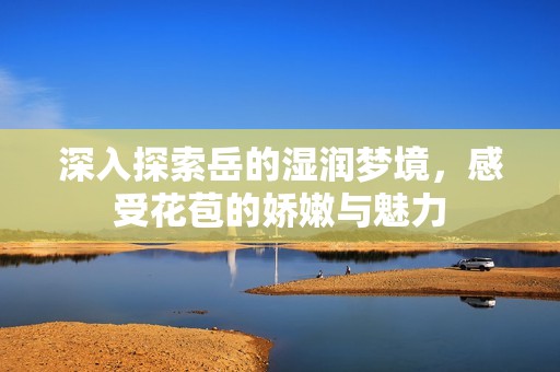 深入探索岳的湿润梦境，感受花苞的娇嫩与魅力