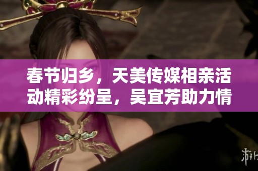 春节归乡，天美传媒相亲活动精彩纷呈，吴宜芳助力情缘相遇