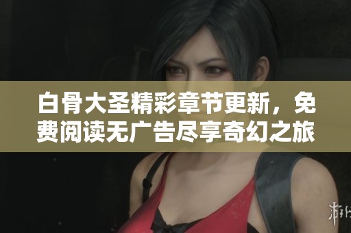 白骨大圣精彩章节更新，免费阅读无广告尽享奇幻之旅