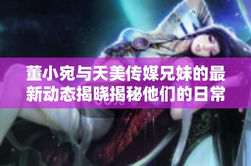 董小宛与天美传媒兄妹的最新动态揭晓揭秘他们的日常生活