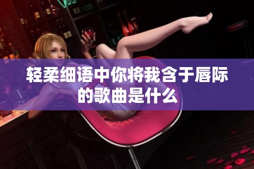 轻柔细语中你将我含于唇际的歌曲是什么
