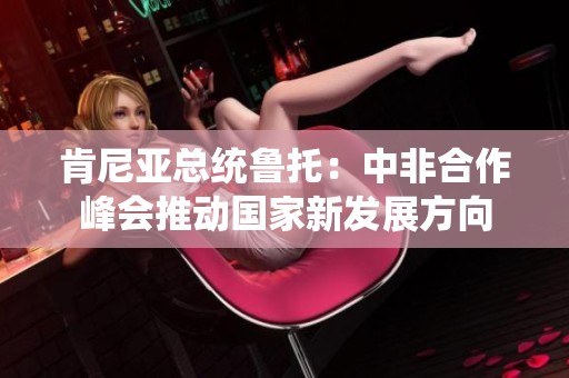 肯尼亚总统鲁托：中非合作峰会推动国家新发展方向