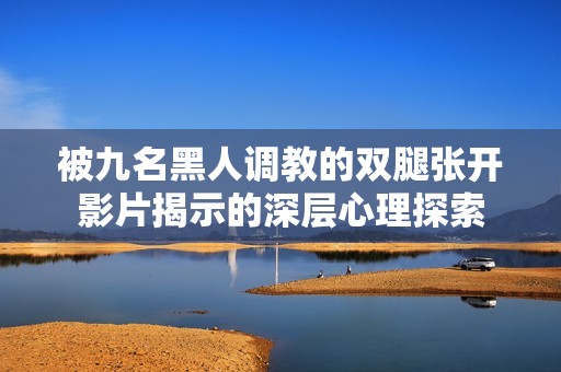 被九名黑人调教的双腿张开影片揭示的深层心理探索