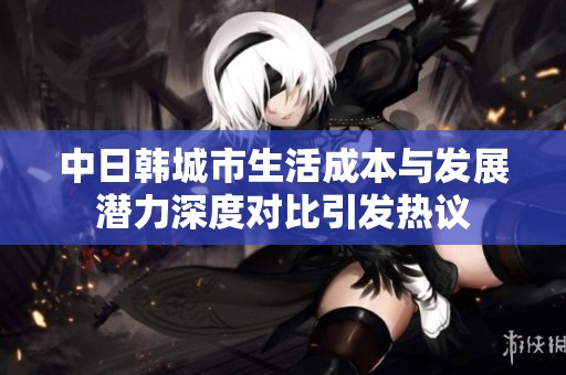 中日韩城市生活成本与发展潜力深度对比引发热议