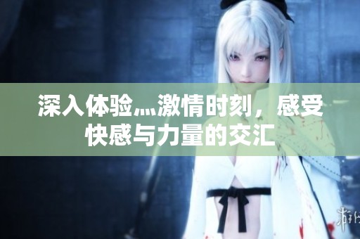 深入体验灬激情时刻，感受快感与力量的交汇