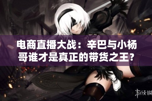 电商直播大战：辛巴与小杨哥谁才是真正的带货之王？