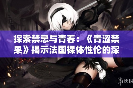 探索禁忌与青春：《青涩禁果》揭示法国裸体性伦的深层寓意