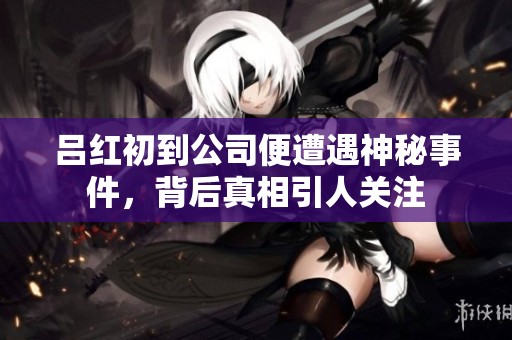 吕红初到公司便遭遇神秘事件，背后真相引人关注