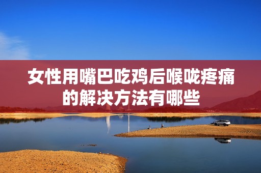 女性用嘴巴吃鸡后喉咙疼痛的解决方法有哪些