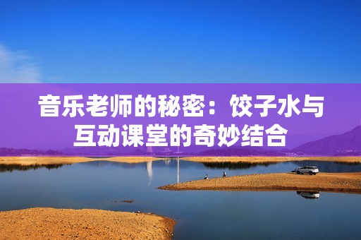 音乐老师的秘密：饺子水与互动课堂的奇妙结合