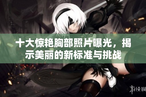十大惊艳胸部照片曝光，揭示美丽的新标准与挑战